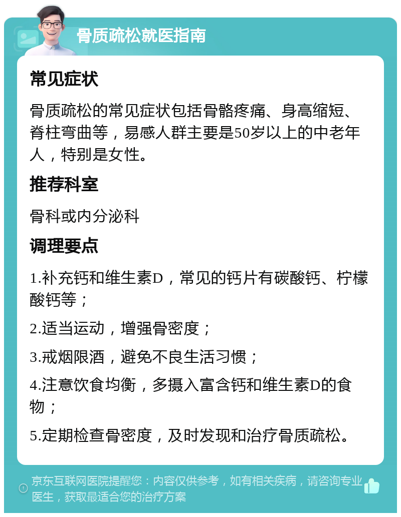 骨质疏松就医指南 常见症状 骨质疏松的常见症状包括骨骼疼痛、身高缩短、脊柱弯曲等，易感人群主要是50岁以上的中老年人，特别是女性。 推荐科室 骨科或内分泌科 调理要点 1.补充钙和维生素D，常见的钙片有碳酸钙、柠檬酸钙等； 2.适当运动，增强骨密度； 3.戒烟限酒，避免不良生活习惯； 4.注意饮食均衡，多摄入富含钙和维生素D的食物； 5.定期检查骨密度，及时发现和治疗骨质疏松。