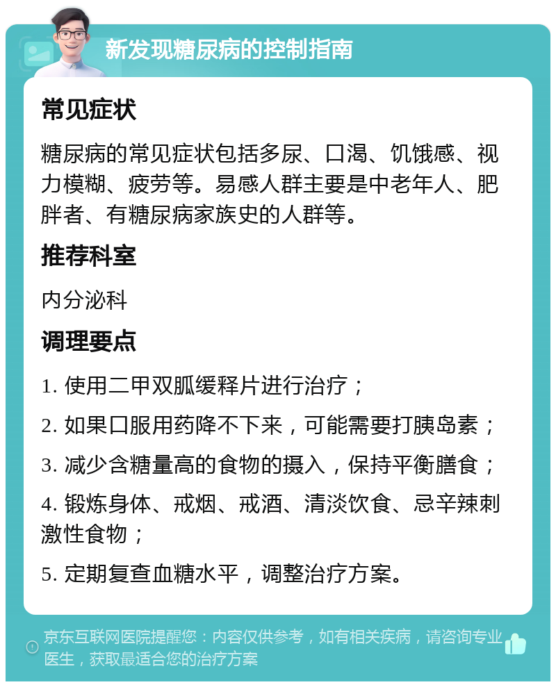 新发现糖尿病的控制指南 常见症状 糖尿病的常见症状包括多尿、口渴、饥饿感、视力模糊、疲劳等。易感人群主要是中老年人、肥胖者、有糖尿病家族史的人群等。 推荐科室 内分泌科 调理要点 1. 使用二甲双胍缓释片进行治疗； 2. 如果口服用药降不下来，可能需要打胰岛素； 3. 减少含糖量高的食物的摄入，保持平衡膳食； 4. 锻炼身体、戒烟、戒酒、清淡饮食、忌辛辣刺激性食物； 5. 定期复查血糖水平，调整治疗方案。