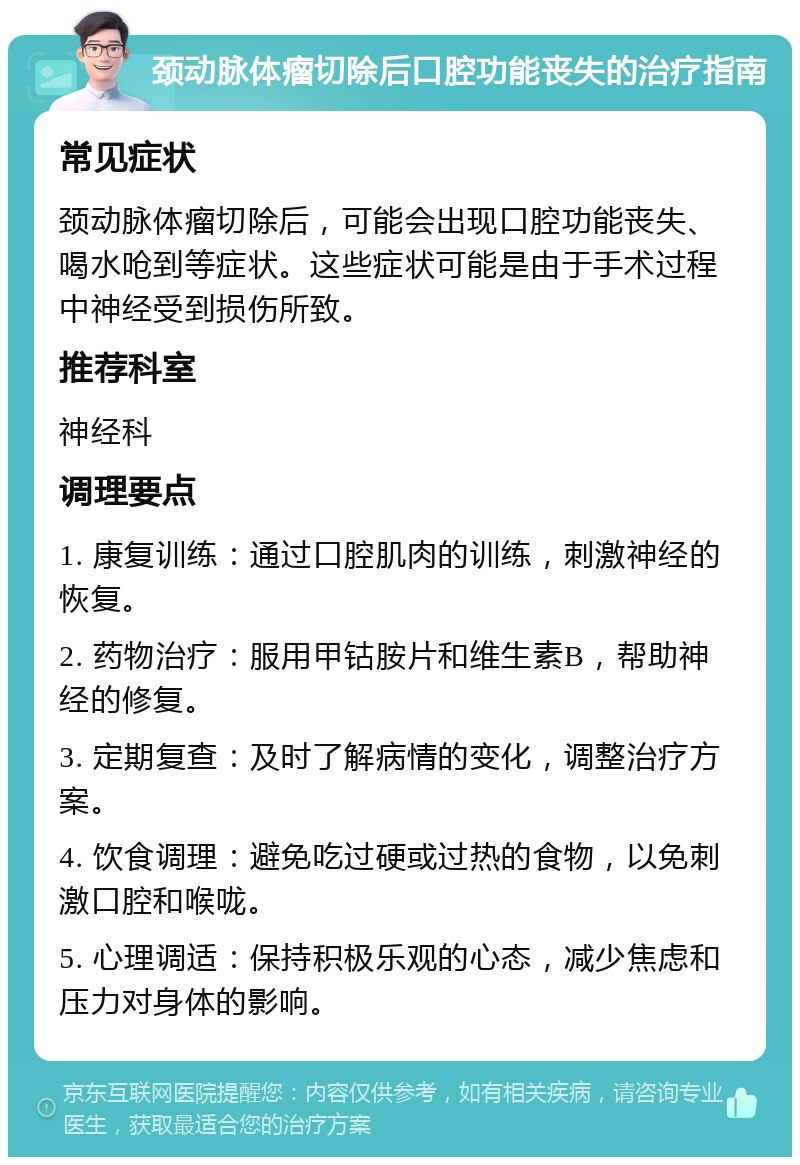 颈动脉体瘤切除后口腔功能丧失的治疗指南 常见症状 颈动脉体瘤切除后，可能会出现口腔功能丧失、喝水呛到等症状。这些症状可能是由于手术过程中神经受到损伤所致。 推荐科室 神经科 调理要点 1. 康复训练：通过口腔肌肉的训练，刺激神经的恢复。 2. 药物治疗：服用甲钴胺片和维生素B，帮助神经的修复。 3. 定期复查：及时了解病情的变化，调整治疗方案。 4. 饮食调理：避免吃过硬或过热的食物，以免刺激口腔和喉咙。 5. 心理调适：保持积极乐观的心态，减少焦虑和压力对身体的影响。