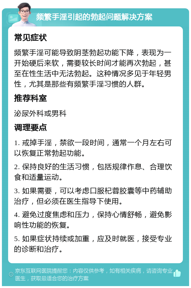 频繁手淫引起的勃起问题解决方案 常见症状 频繁手淫可能导致阴茎勃起功能下降，表现为一开始硬后来软，需要较长时间才能再次勃起，甚至在性生活中无法勃起。这种情况多见于年轻男性，尤其是那些有频繁手淫习惯的人群。 推荐科室 泌尿外科或男科 调理要点 1. 戒掉手淫，禁欲一段时间，通常一个月左右可以恢复正常勃起功能。 2. 保持良好的生活习惯，包括规律作息、合理饮食和适量运动。 3. 如果需要，可以考虑口服杞蓉胶囊等中药辅助治疗，但必须在医生指导下使用。 4. 避免过度焦虑和压力，保持心情舒畅，避免影响性功能的恢复。 5. 如果症状持续或加重，应及时就医，接受专业的诊断和治疗。