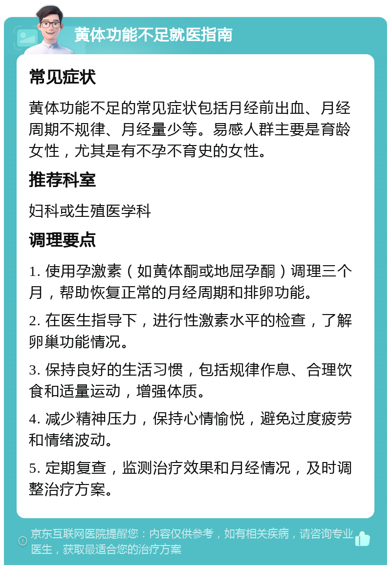 黄体功能不足就医指南 常见症状 黄体功能不足的常见症状包括月经前出血、月经周期不规律、月经量少等。易感人群主要是育龄女性，尤其是有不孕不育史的女性。 推荐科室 妇科或生殖医学科 调理要点 1. 使用孕激素（如黄体酮或地屈孕酮）调理三个月，帮助恢复正常的月经周期和排卵功能。 2. 在医生指导下，进行性激素水平的检查，了解卵巢功能情况。 3. 保持良好的生活习惯，包括规律作息、合理饮食和适量运动，增强体质。 4. 减少精神压力，保持心情愉悦，避免过度疲劳和情绪波动。 5. 定期复查，监测治疗效果和月经情况，及时调整治疗方案。