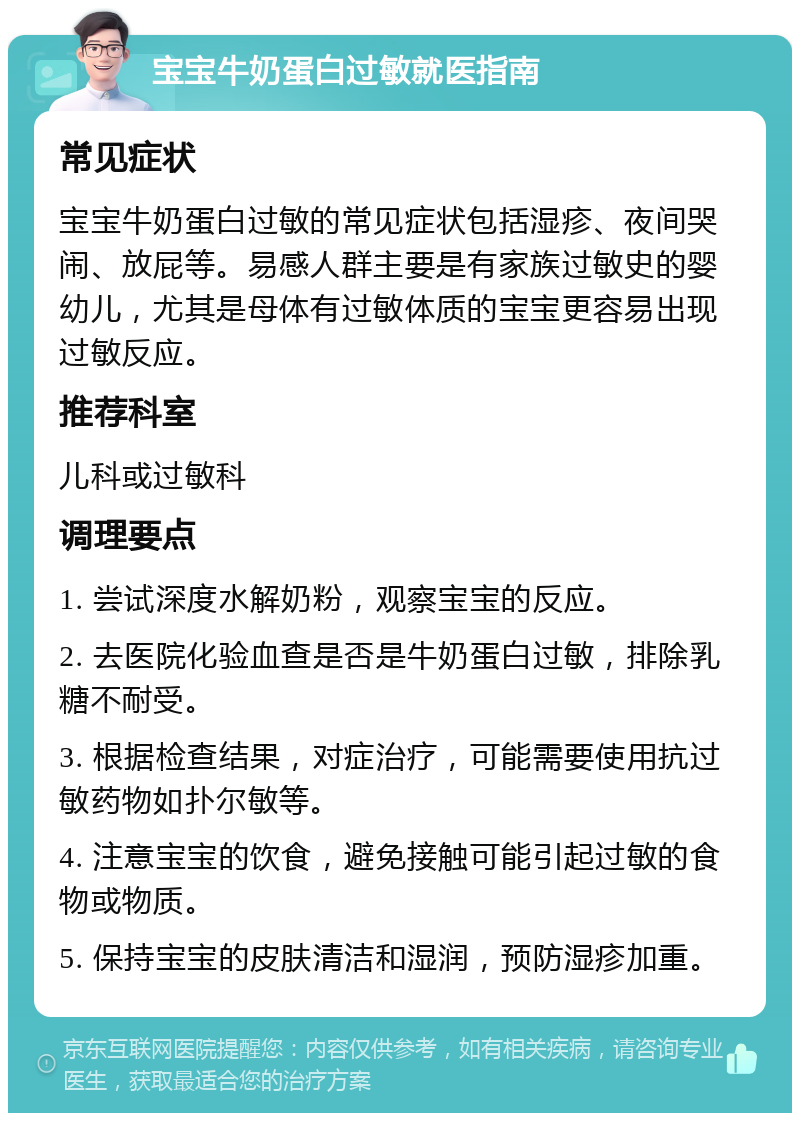 宝宝牛奶蛋白过敏就医指南 常见症状 宝宝牛奶蛋白过敏的常见症状包括湿疹、夜间哭闹、放屁等。易感人群主要是有家族过敏史的婴幼儿，尤其是母体有过敏体质的宝宝更容易出现过敏反应。 推荐科室 儿科或过敏科 调理要点 1. 尝试深度水解奶粉，观察宝宝的反应。 2. 去医院化验血查是否是牛奶蛋白过敏，排除乳糖不耐受。 3. 根据检查结果，对症治疗，可能需要使用抗过敏药物如扑尔敏等。 4. 注意宝宝的饮食，避免接触可能引起过敏的食物或物质。 5. 保持宝宝的皮肤清洁和湿润，预防湿疹加重。