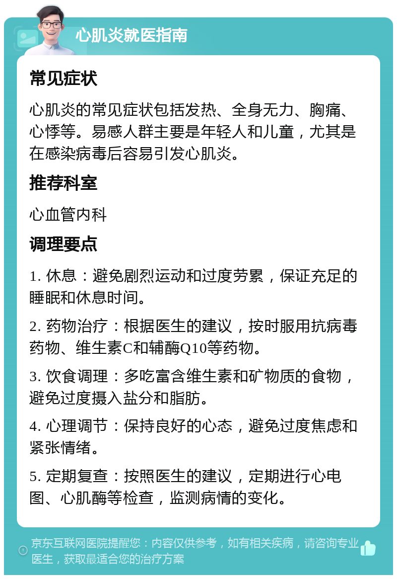 心肌炎就医指南 常见症状 心肌炎的常见症状包括发热、全身无力、胸痛、心悸等。易感人群主要是年轻人和儿童，尤其是在感染病毒后容易引发心肌炎。 推荐科室 心血管内科 调理要点 1. 休息：避免剧烈运动和过度劳累，保证充足的睡眠和休息时间。 2. 药物治疗：根据医生的建议，按时服用抗病毒药物、维生素C和辅酶Q10等药物。 3. 饮食调理：多吃富含维生素和矿物质的食物，避免过度摄入盐分和脂肪。 4. 心理调节：保持良好的心态，避免过度焦虑和紧张情绪。 5. 定期复查：按照医生的建议，定期进行心电图、心肌酶等检查，监测病情的变化。