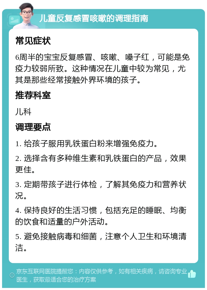 儿童反复感冒咳嗽的调理指南 常见症状 6周半的宝宝反复感冒、咳嗽、嗓子红，可能是免疫力较弱所致。这种情况在儿童中较为常见，尤其是那些经常接触外界环境的孩子。 推荐科室 儿科 调理要点 1. 给孩子服用乳铁蛋白粉来增强免疫力。 2. 选择含有多种维生素和乳铁蛋白的产品，效果更佳。 3. 定期带孩子进行体检，了解其免疫力和营养状况。 4. 保持良好的生活习惯，包括充足的睡眠、均衡的饮食和适量的户外活动。 5. 避免接触病毒和细菌，注意个人卫生和环境清洁。