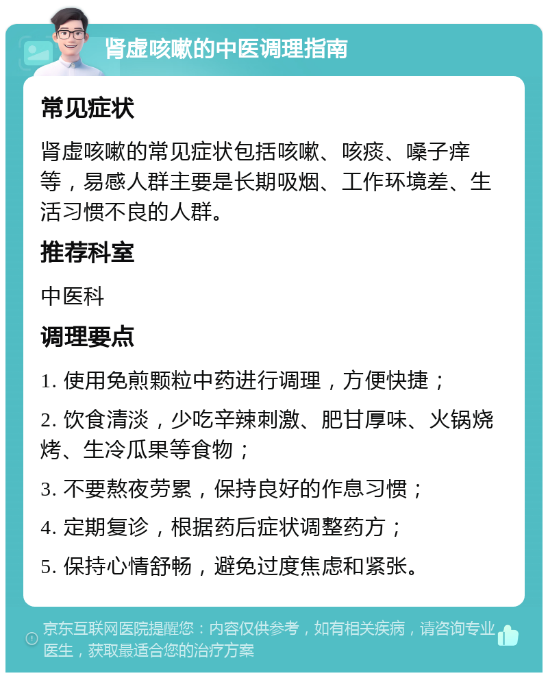 肾虚咳嗽的中医调理指南 常见症状 肾虚咳嗽的常见症状包括咳嗽、咳痰、嗓子痒等，易感人群主要是长期吸烟、工作环境差、生活习惯不良的人群。 推荐科室 中医科 调理要点 1. 使用免煎颗粒中药进行调理，方便快捷； 2. 饮食清淡，少吃辛辣刺激、肥甘厚味、火锅烧烤、生冷瓜果等食物； 3. 不要熬夜劳累，保持良好的作息习惯； 4. 定期复诊，根据药后症状调整药方； 5. 保持心情舒畅，避免过度焦虑和紧张。