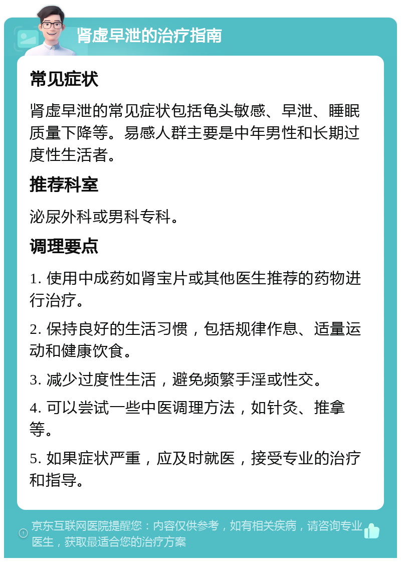 肾虚早泄的治疗指南 常见症状 肾虚早泄的常见症状包括龟头敏感、早泄、睡眠质量下降等。易感人群主要是中年男性和长期过度性生活者。 推荐科室 泌尿外科或男科专科。 调理要点 1. 使用中成药如肾宝片或其他医生推荐的药物进行治疗。 2. 保持良好的生活习惯，包括规律作息、适量运动和健康饮食。 3. 减少过度性生活，避免频繁手淫或性交。 4. 可以尝试一些中医调理方法，如针灸、推拿等。 5. 如果症状严重，应及时就医，接受专业的治疗和指导。