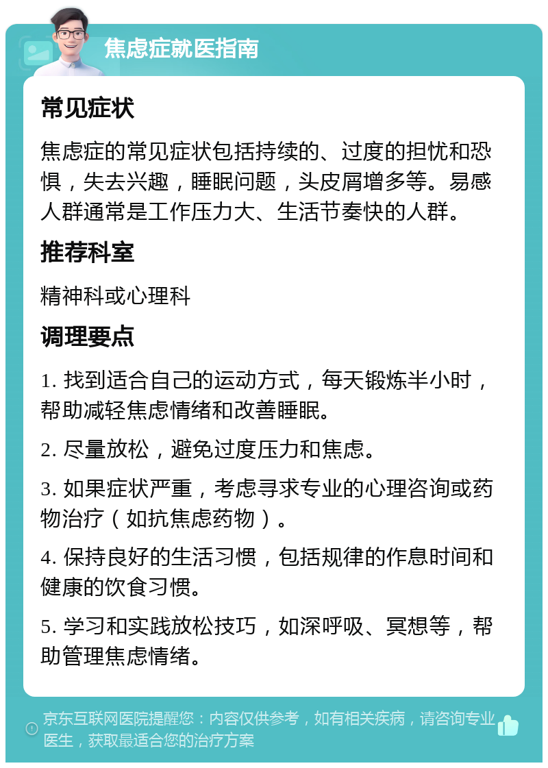 焦虑症就医指南 常见症状 焦虑症的常见症状包括持续的、过度的担忧和恐惧，失去兴趣，睡眠问题，头皮屑增多等。易感人群通常是工作压力大、生活节奏快的人群。 推荐科室 精神科或心理科 调理要点 1. 找到适合自己的运动方式，每天锻炼半小时，帮助减轻焦虑情绪和改善睡眠。 2. 尽量放松，避免过度压力和焦虑。 3. 如果症状严重，考虑寻求专业的心理咨询或药物治疗（如抗焦虑药物）。 4. 保持良好的生活习惯，包括规律的作息时间和健康的饮食习惯。 5. 学习和实践放松技巧，如深呼吸、冥想等，帮助管理焦虑情绪。