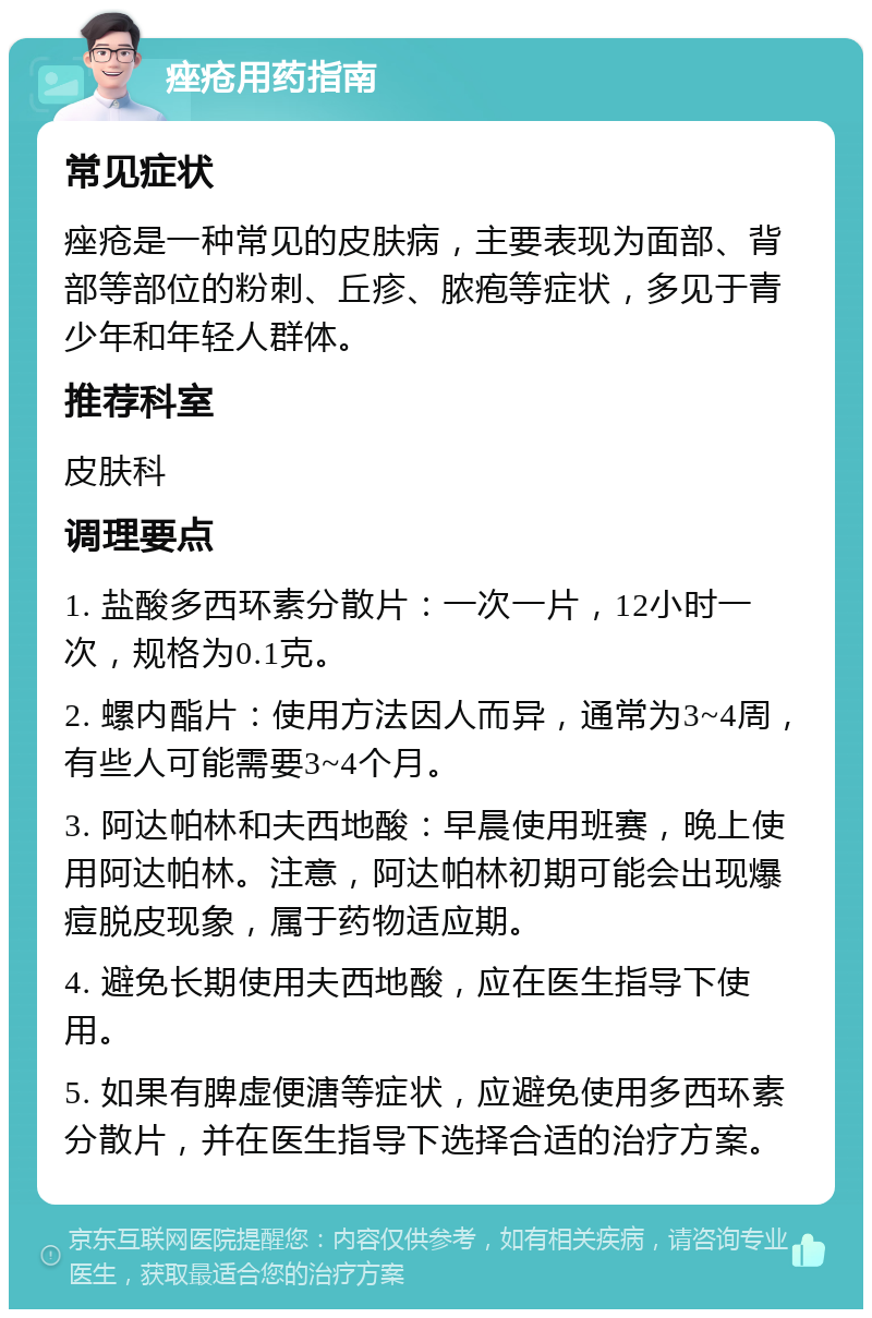 痤疮用药指南 常见症状 痤疮是一种常见的皮肤病，主要表现为面部、背部等部位的粉刺、丘疹、脓疱等症状，多见于青少年和年轻人群体。 推荐科室 皮肤科 调理要点 1. 盐酸多西环素分散片：一次一片，12小时一次，规格为0.1克。 2. 螺内酯片：使用方法因人而异，通常为3~4周，有些人可能需要3~4个月。 3. 阿达帕林和夫西地酸：早晨使用班赛，晚上使用阿达帕林。注意，阿达帕林初期可能会出现爆痘脱皮现象，属于药物适应期。 4. 避免长期使用夫西地酸，应在医生指导下使用。 5. 如果有脾虚便溏等症状，应避免使用多西环素分散片，并在医生指导下选择合适的治疗方案。