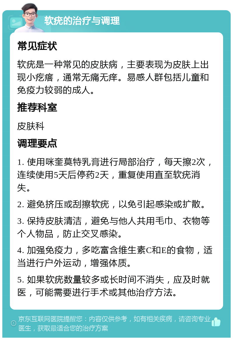 软疣的治疗与调理 常见症状 软疣是一种常见的皮肤病，主要表现为皮肤上出现小疙瘩，通常无痛无痒。易感人群包括儿童和免疫力较弱的成人。 推荐科室 皮肤科 调理要点 1. 使用咪奎莫特乳膏进行局部治疗，每天擦2次，连续使用5天后停药2天，重复使用直至软疣消失。 2. 避免挤压或刮擦软疣，以免引起感染或扩散。 3. 保持皮肤清洁，避免与他人共用毛巾、衣物等个人物品，防止交叉感染。 4. 加强免疫力，多吃富含维生素C和E的食物，适当进行户外运动，增强体质。 5. 如果软疣数量较多或长时间不消失，应及时就医，可能需要进行手术或其他治疗方法。