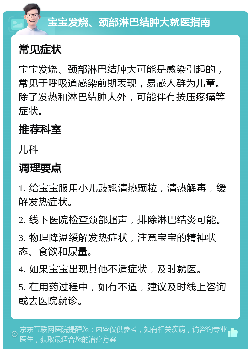 宝宝发烧、颈部淋巴结肿大就医指南 常见症状 宝宝发烧、颈部淋巴结肿大可能是感染引起的，常见于呼吸道感染前期表现，易感人群为儿童。除了发热和淋巴结肿大外，可能伴有按压疼痛等症状。 推荐科室 儿科 调理要点 1. 给宝宝服用小儿豉翘清热颗粒，清热解毒，缓解发热症状。 2. 线下医院检查颈部超声，排除淋巴结炎可能。 3. 物理降温缓解发热症状，注意宝宝的精神状态、食欲和尿量。 4. 如果宝宝出现其他不适症状，及时就医。 5. 在用药过程中，如有不适，建议及时线上咨询或去医院就诊。