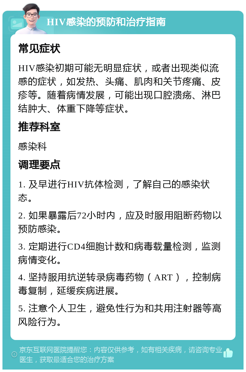 HIV感染的预防和治疗指南 常见症状 HIV感染初期可能无明显症状，或者出现类似流感的症状，如发热、头痛、肌肉和关节疼痛、皮疹等。随着病情发展，可能出现口腔溃疡、淋巴结肿大、体重下降等症状。 推荐科室 感染科 调理要点 1. 及早进行HIV抗体检测，了解自己的感染状态。 2. 如果暴露后72小时内，应及时服用阻断药物以预防感染。 3. 定期进行CD4细胞计数和病毒载量检测，监测病情变化。 4. 坚持服用抗逆转录病毒药物（ART），控制病毒复制，延缓疾病进展。 5. 注意个人卫生，避免性行为和共用注射器等高风险行为。