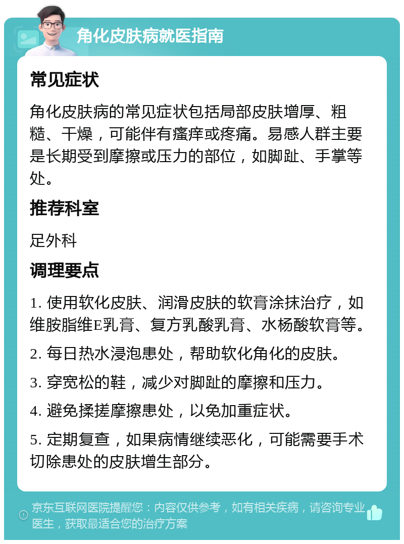 角化皮肤病就医指南 常见症状 角化皮肤病的常见症状包括局部皮肤增厚、粗糙、干燥，可能伴有瘙痒或疼痛。易感人群主要是长期受到摩擦或压力的部位，如脚趾、手掌等处。 推荐科室 足外科 调理要点 1. 使用软化皮肤、润滑皮肤的软膏涂抹治疗，如维胺脂维E乳膏、复方乳酸乳膏、水杨酸软膏等。 2. 每日热水浸泡患处，帮助软化角化的皮肤。 3. 穿宽松的鞋，减少对脚趾的摩擦和压力。 4. 避免揉搓摩擦患处，以免加重症状。 5. 定期复查，如果病情继续恶化，可能需要手术切除患处的皮肤增生部分。