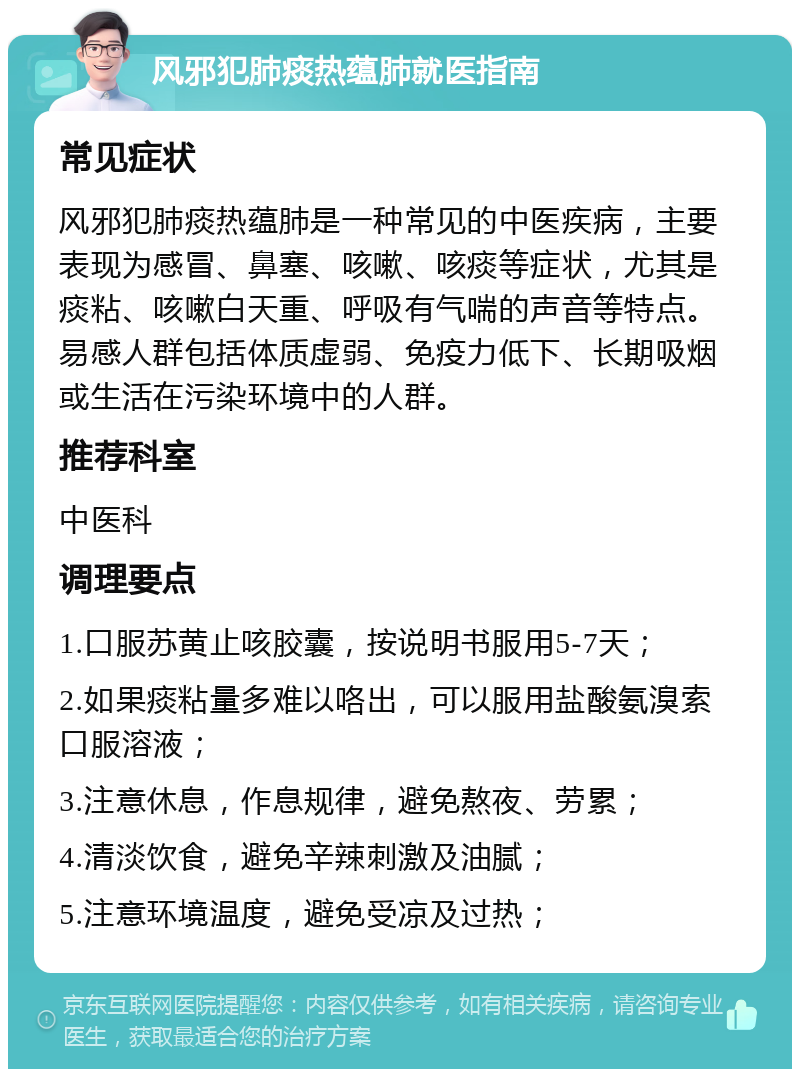 风邪犯肺痰热蕴肺就医指南 常见症状 风邪犯肺痰热蕴肺是一种常见的中医疾病，主要表现为感冒、鼻塞、咳嗽、咳痰等症状，尤其是痰粘、咳嗽白天重、呼吸有气喘的声音等特点。易感人群包括体质虚弱、免疫力低下、长期吸烟或生活在污染环境中的人群。 推荐科室 中医科 调理要点 1.口服苏黄止咳胶囊，按说明书服用5-7天； 2.如果痰粘量多难以咯出，可以服用盐酸氨溴索口服溶液； 3.注意休息，作息规律，避免熬夜、劳累； 4.清淡饮食，避免辛辣刺激及油腻； 5.注意环境温度，避免受凉及过热；