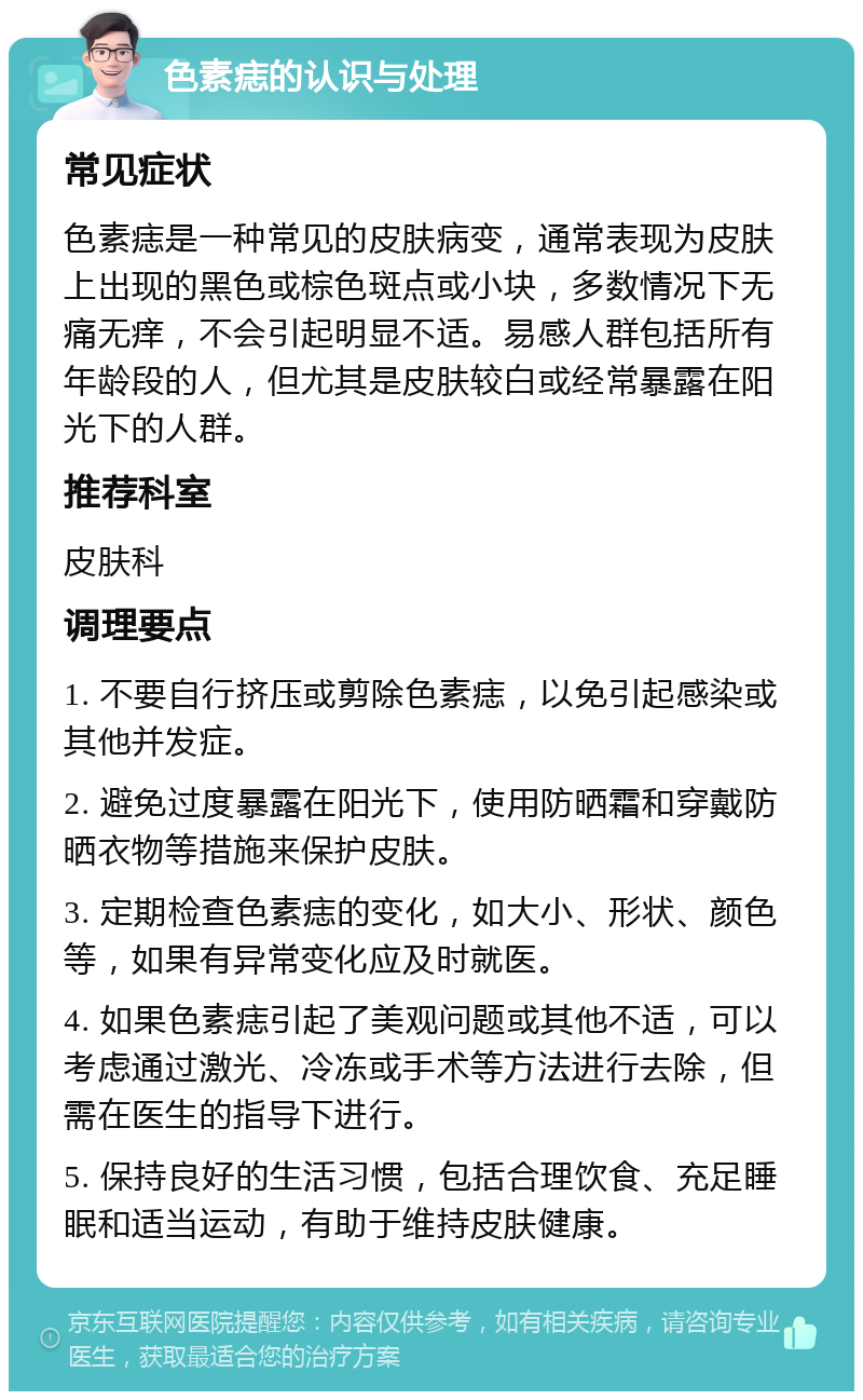 色素痣的认识与处理 常见症状 色素痣是一种常见的皮肤病变，通常表现为皮肤上出现的黑色或棕色斑点或小块，多数情况下无痛无痒，不会引起明显不适。易感人群包括所有年龄段的人，但尤其是皮肤较白或经常暴露在阳光下的人群。 推荐科室 皮肤科 调理要点 1. 不要自行挤压或剪除色素痣，以免引起感染或其他并发症。 2. 避免过度暴露在阳光下，使用防晒霜和穿戴防晒衣物等措施来保护皮肤。 3. 定期检查色素痣的变化，如大小、形状、颜色等，如果有异常变化应及时就医。 4. 如果色素痣引起了美观问题或其他不适，可以考虑通过激光、冷冻或手术等方法进行去除，但需在医生的指导下进行。 5. 保持良好的生活习惯，包括合理饮食、充足睡眠和适当运动，有助于维持皮肤健康。