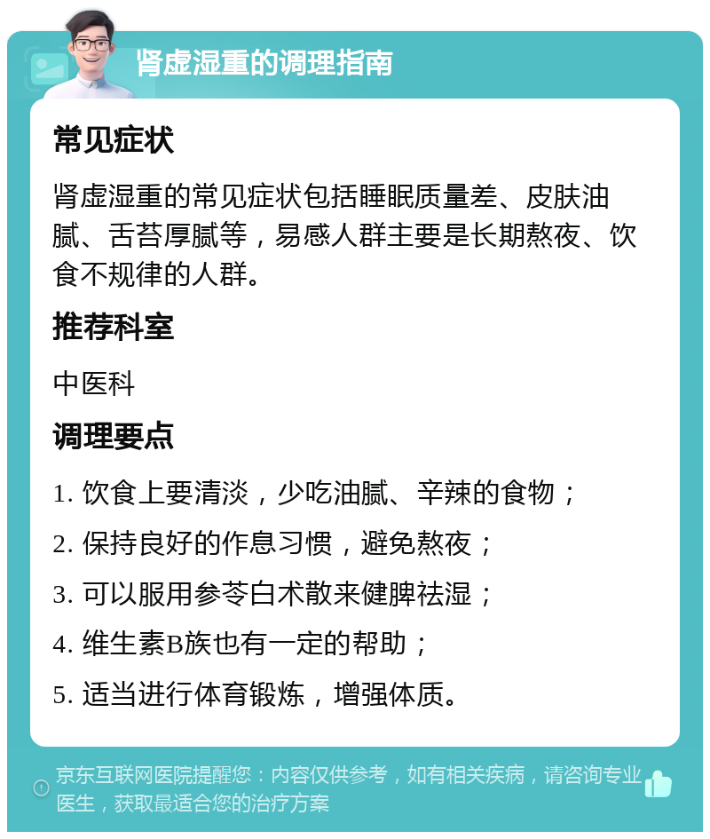 肾虚湿重的调理指南 常见症状 肾虚湿重的常见症状包括睡眠质量差、皮肤油腻、舌苔厚腻等，易感人群主要是长期熬夜、饮食不规律的人群。 推荐科室 中医科 调理要点 1. 饮食上要清淡，少吃油腻、辛辣的食物； 2. 保持良好的作息习惯，避免熬夜； 3. 可以服用参苓白术散来健脾祛湿； 4. 维生素B族也有一定的帮助； 5. 适当进行体育锻炼，增强体质。