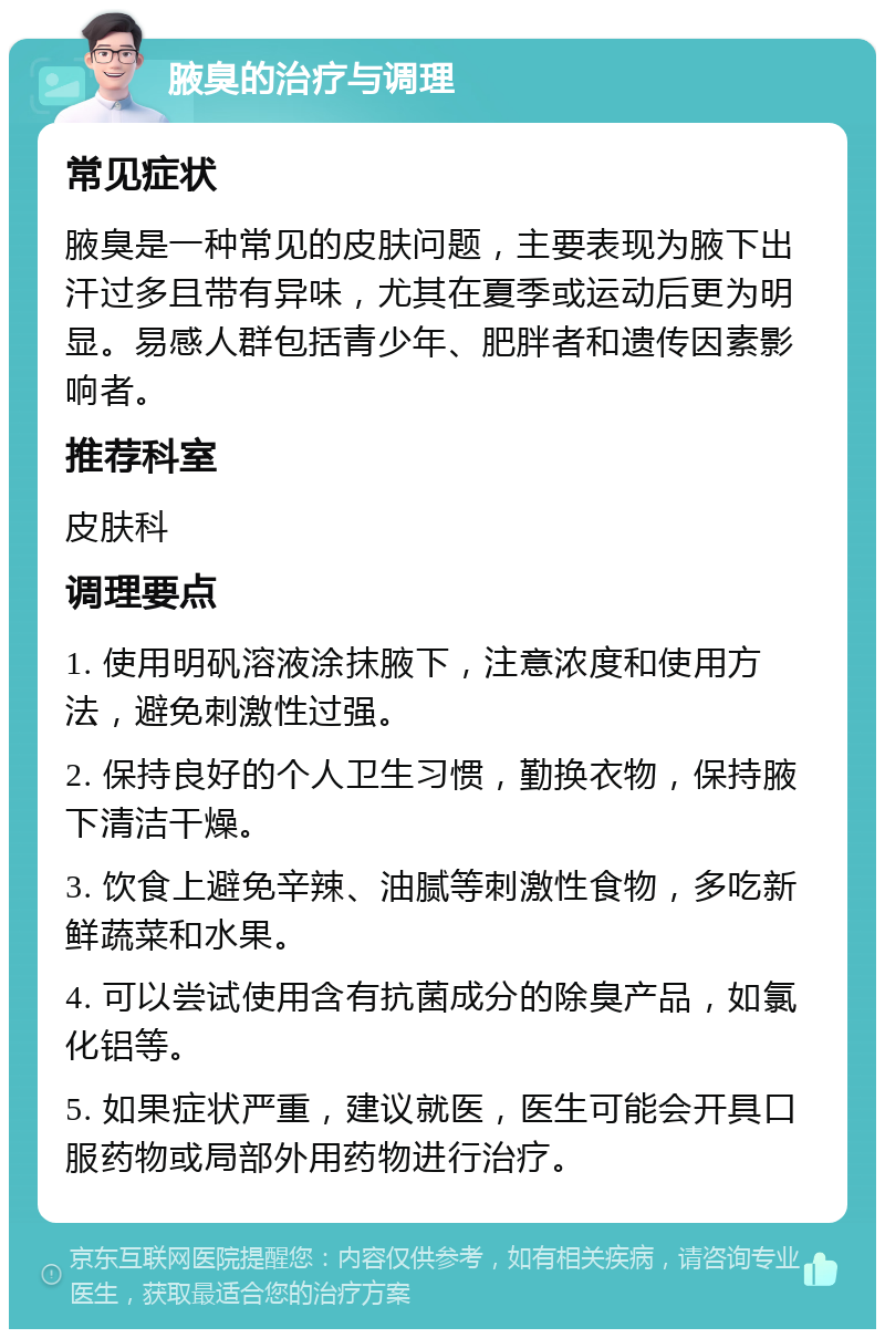 腋臭的治疗与调理 常见症状 腋臭是一种常见的皮肤问题，主要表现为腋下出汗过多且带有异味，尤其在夏季或运动后更为明显。易感人群包括青少年、肥胖者和遗传因素影响者。 推荐科室 皮肤科 调理要点 1. 使用明矾溶液涂抹腋下，注意浓度和使用方法，避免刺激性过强。 2. 保持良好的个人卫生习惯，勤换衣物，保持腋下清洁干燥。 3. 饮食上避免辛辣、油腻等刺激性食物，多吃新鲜蔬菜和水果。 4. 可以尝试使用含有抗菌成分的除臭产品，如氯化铝等。 5. 如果症状严重，建议就医，医生可能会开具口服药物或局部外用药物进行治疗。