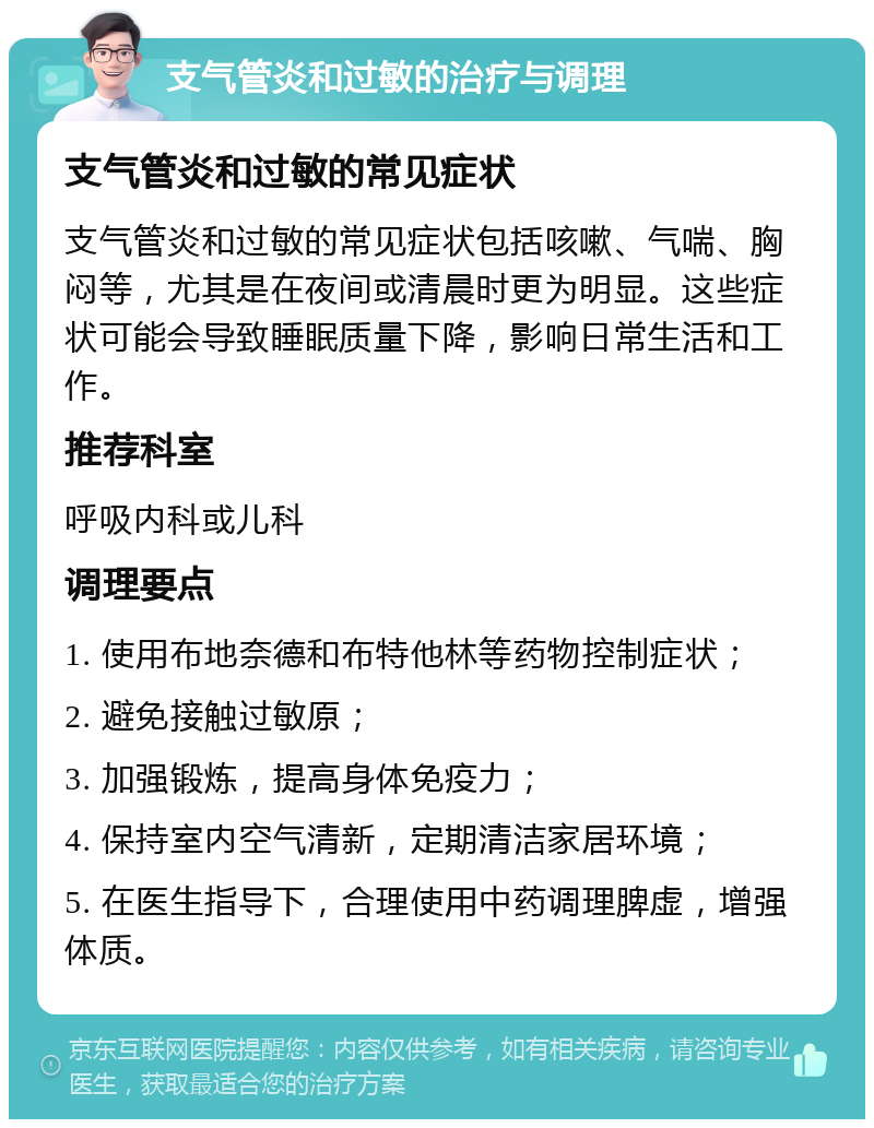 支气管炎和过敏的治疗与调理 支气管炎和过敏的常见症状 支气管炎和过敏的常见症状包括咳嗽、气喘、胸闷等，尤其是在夜间或清晨时更为明显。这些症状可能会导致睡眠质量下降，影响日常生活和工作。 推荐科室 呼吸内科或儿科 调理要点 1. 使用布地奈德和布特他林等药物控制症状； 2. 避免接触过敏原； 3. 加强锻炼，提高身体免疫力； 4. 保持室内空气清新，定期清洁家居环境； 5. 在医生指导下，合理使用中药调理脾虚，增强体质。