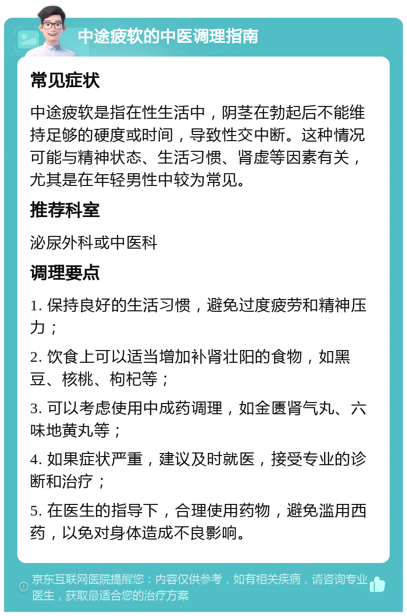 中途疲软的中医调理指南 常见症状 中途疲软是指在性生活中，阴茎在勃起后不能维持足够的硬度或时间，导致性交中断。这种情况可能与精神状态、生活习惯、肾虚等因素有关，尤其是在年轻男性中较为常见。 推荐科室 泌尿外科或中医科 调理要点 1. 保持良好的生活习惯，避免过度疲劳和精神压力； 2. 饮食上可以适当增加补肾壮阳的食物，如黑豆、核桃、枸杞等； 3. 可以考虑使用中成药调理，如金匮肾气丸、六味地黄丸等； 4. 如果症状严重，建议及时就医，接受专业的诊断和治疗； 5. 在医生的指导下，合理使用药物，避免滥用西药，以免对身体造成不良影响。