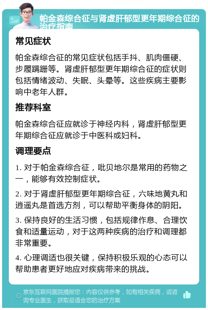 帕金森综合征与肾虚肝郁型更年期综合征的治疗指南 常见症状 帕金森综合征的常见症状包括手抖、肌肉僵硬、步履蹒跚等。肾虚肝郁型更年期综合征的症状则包括情绪波动、失眠、头晕等。这些疾病主要影响中老年人群。 推荐科室 帕金森综合征应就诊于神经内科，肾虚肝郁型更年期综合征应就诊于中医科或妇科。 调理要点 1. 对于帕金森综合征，吡贝地尔是常用的药物之一，能够有效控制症状。 2. 对于肾虚肝郁型更年期综合征，六味地黄丸和逍遥丸是首选方剂，可以帮助平衡身体的阴阳。 3. 保持良好的生活习惯，包括规律作息、合理饮食和适量运动，对于这两种疾病的治疗和调理都非常重要。 4. 心理调适也很关键，保持积极乐观的心态可以帮助患者更好地应对疾病带来的挑战。