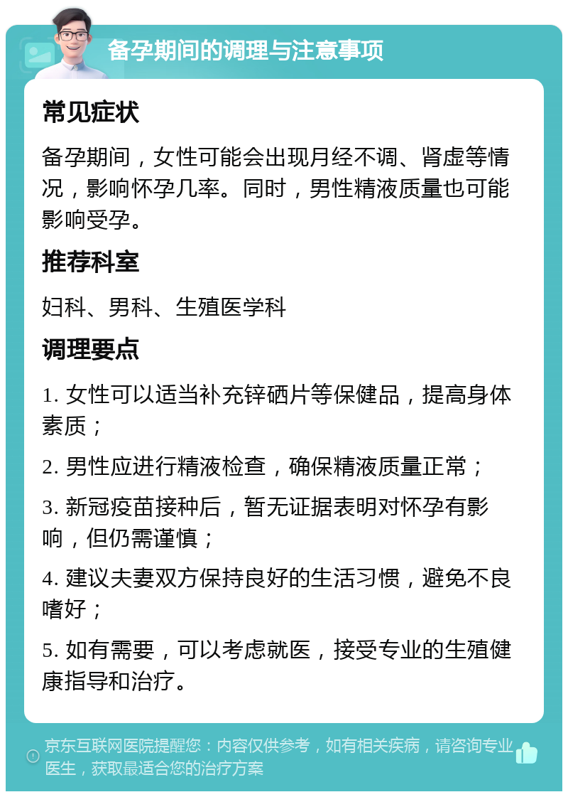 备孕期间的调理与注意事项 常见症状 备孕期间，女性可能会出现月经不调、肾虚等情况，影响怀孕几率。同时，男性精液质量也可能影响受孕。 推荐科室 妇科、男科、生殖医学科 调理要点 1. 女性可以适当补充锌硒片等保健品，提高身体素质； 2. 男性应进行精液检查，确保精液质量正常； 3. 新冠疫苗接种后，暂无证据表明对怀孕有影响，但仍需谨慎； 4. 建议夫妻双方保持良好的生活习惯，避免不良嗜好； 5. 如有需要，可以考虑就医，接受专业的生殖健康指导和治疗。