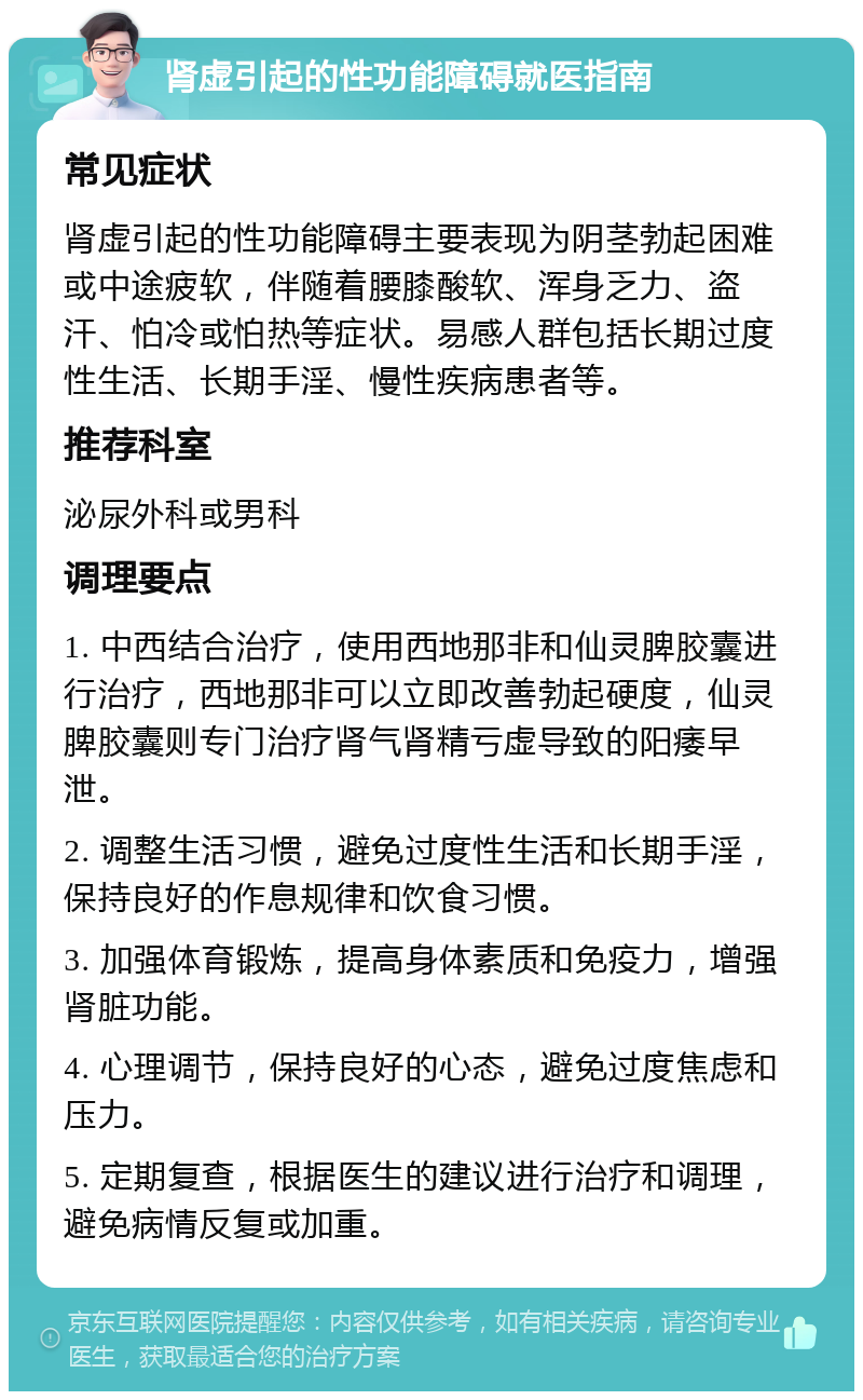 肾虚引起的性功能障碍就医指南 常见症状 肾虚引起的性功能障碍主要表现为阴茎勃起困难或中途疲软，伴随着腰膝酸软、浑身乏力、盗汗、怕冷或怕热等症状。易感人群包括长期过度性生活、长期手淫、慢性疾病患者等。 推荐科室 泌尿外科或男科 调理要点 1. 中西结合治疗，使用西地那非和仙灵脾胶囊进行治疗，西地那非可以立即改善勃起硬度，仙灵脾胶囊则专门治疗肾气肾精亏虚导致的阳痿早泄。 2. 调整生活习惯，避免过度性生活和长期手淫，保持良好的作息规律和饮食习惯。 3. 加强体育锻炼，提高身体素质和免疫力，增强肾脏功能。 4. 心理调节，保持良好的心态，避免过度焦虑和压力。 5. 定期复查，根据医生的建议进行治疗和调理，避免病情反复或加重。