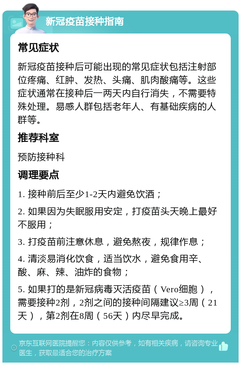 新冠疫苗接种指南 常见症状 新冠疫苗接种后可能出现的常见症状包括注射部位疼痛、红肿、发热、头痛、肌肉酸痛等。这些症状通常在接种后一两天内自行消失，不需要特殊处理。易感人群包括老年人、有基础疾病的人群等。 推荐科室 预防接种科 调理要点 1. 接种前后至少1-2天内避免饮酒； 2. 如果因为失眠服用安定，打疫苗头天晚上最好不服用； 3. 打疫苗前注意休息，避免熬夜，规律作息； 4. 清淡易消化饮食，适当饮水，避免食用辛、酸、麻、辣、油炸的食物； 5. 如果打的是新冠病毒灭活疫苗（Vero细胞），需要接种2剂，2剂之间的接种间隔建议≥3周（21天），第2剂在8周（56天）内尽早完成。