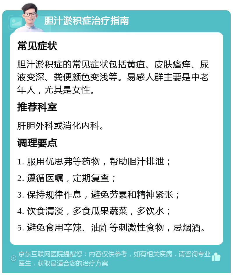 胆汁淤积症治疗指南 常见症状 胆汁淤积症的常见症状包括黄疸、皮肤瘙痒、尿液变深、粪便颜色变浅等。易感人群主要是中老年人，尤其是女性。 推荐科室 肝胆外科或消化内科。 调理要点 1. 服用优思弗等药物，帮助胆汁排泄； 2. 遵循医嘱，定期复查； 3. 保持规律作息，避免劳累和精神紧张； 4. 饮食清淡，多食瓜果蔬菜，多饮水； 5. 避免食用辛辣、油炸等刺激性食物，忌烟酒。