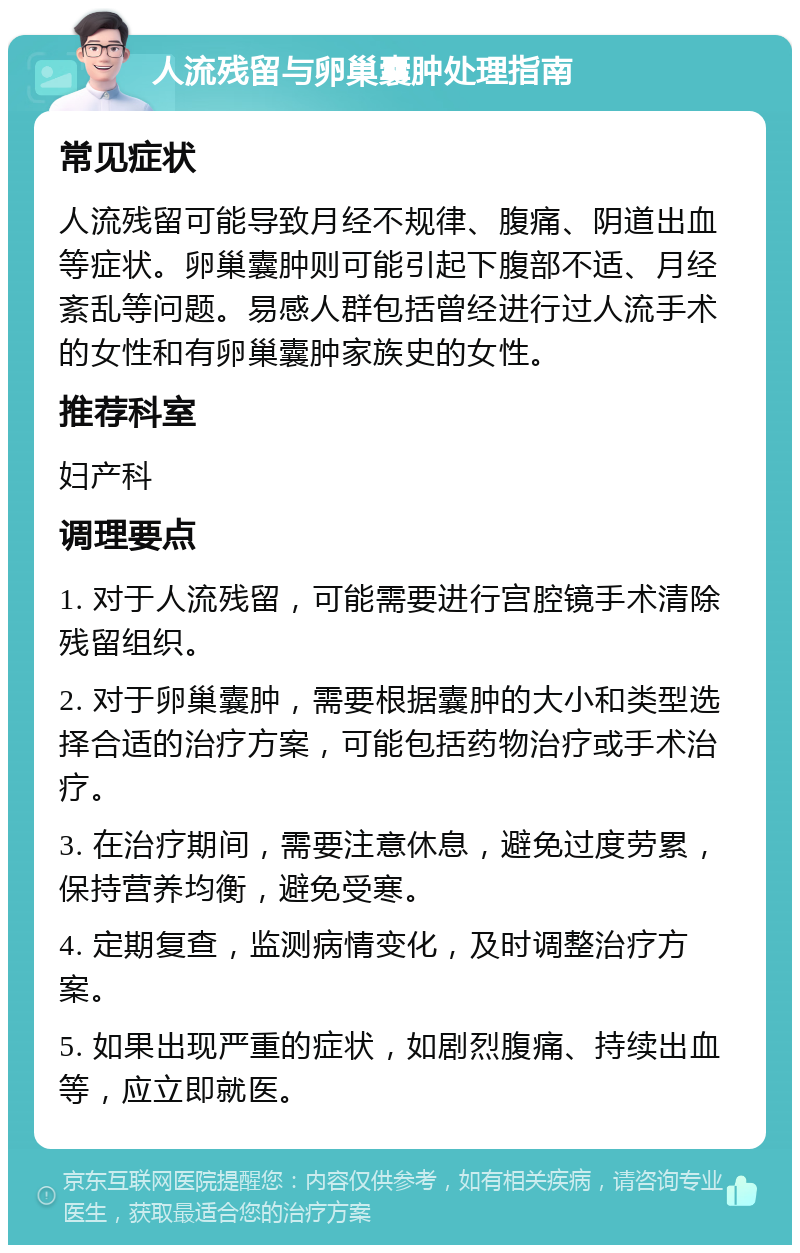 人流残留与卵巢囊肿处理指南 常见症状 人流残留可能导致月经不规律、腹痛、阴道出血等症状。卵巢囊肿则可能引起下腹部不适、月经紊乱等问题。易感人群包括曾经进行过人流手术的女性和有卵巢囊肿家族史的女性。 推荐科室 妇产科 调理要点 1. 对于人流残留，可能需要进行宫腔镜手术清除残留组织。 2. 对于卵巢囊肿，需要根据囊肿的大小和类型选择合适的治疗方案，可能包括药物治疗或手术治疗。 3. 在治疗期间，需要注意休息，避免过度劳累，保持营养均衡，避免受寒。 4. 定期复查，监测病情变化，及时调整治疗方案。 5. 如果出现严重的症状，如剧烈腹痛、持续出血等，应立即就医。