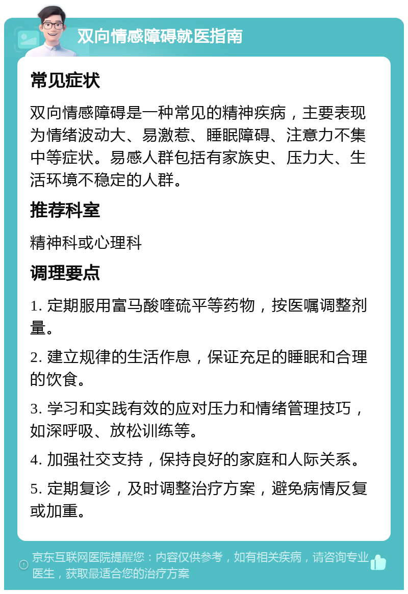 双向情感障碍就医指南 常见症状 双向情感障碍是一种常见的精神疾病，主要表现为情绪波动大、易激惹、睡眠障碍、注意力不集中等症状。易感人群包括有家族史、压力大、生活环境不稳定的人群。 推荐科室 精神科或心理科 调理要点 1. 定期服用富马酸喹硫平等药物，按医嘱调整剂量。 2. 建立规律的生活作息，保证充足的睡眠和合理的饮食。 3. 学习和实践有效的应对压力和情绪管理技巧，如深呼吸、放松训练等。 4. 加强社交支持，保持良好的家庭和人际关系。 5. 定期复诊，及时调整治疗方案，避免病情反复或加重。