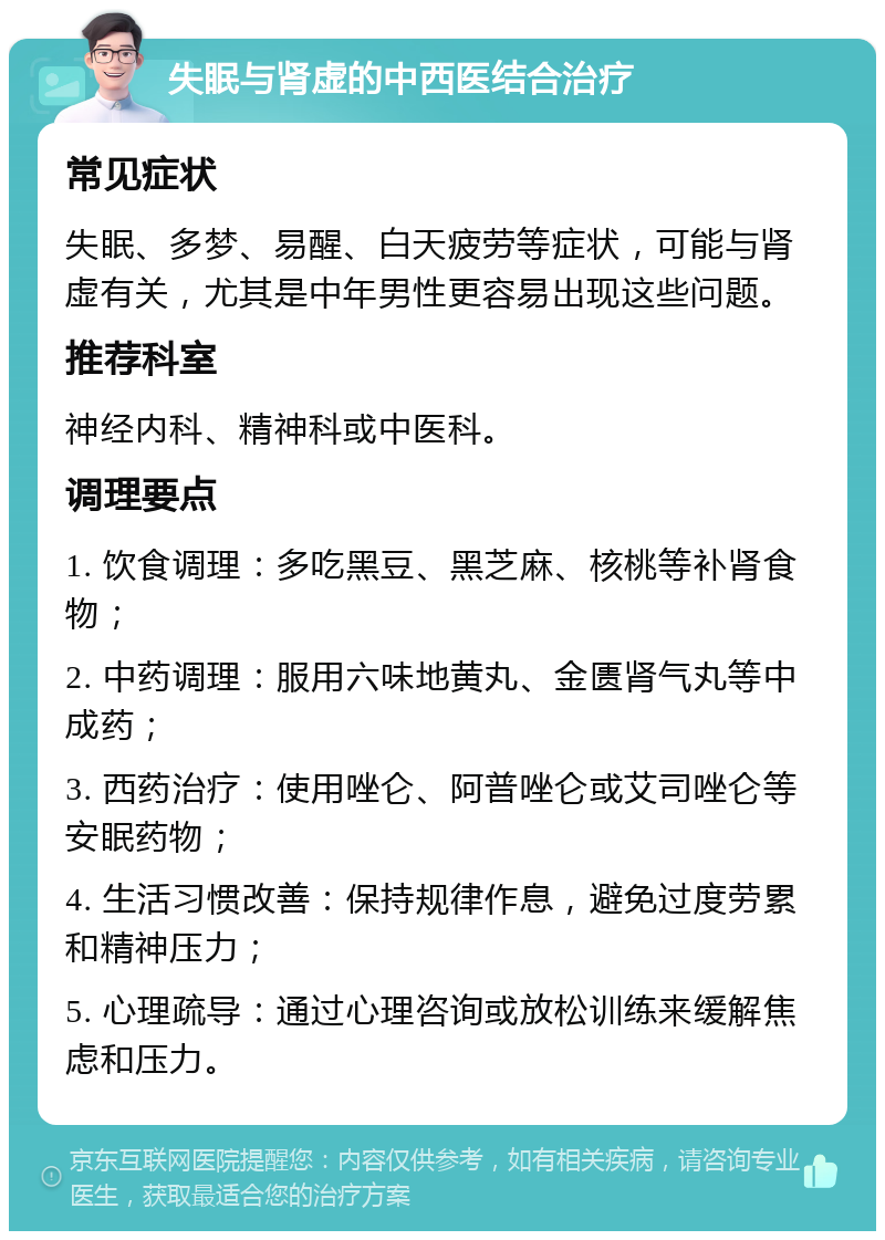 失眠与肾虚的中西医结合治疗 常见症状 失眠、多梦、易醒、白天疲劳等症状，可能与肾虚有关，尤其是中年男性更容易出现这些问题。 推荐科室 神经内科、精神科或中医科。 调理要点 1. 饮食调理：多吃黑豆、黑芝麻、核桃等补肾食物； 2. 中药调理：服用六味地黄丸、金匮肾气丸等中成药； 3. 西药治疗：使用唑仑、阿普唑仑或艾司唑仑等安眠药物； 4. 生活习惯改善：保持规律作息，避免过度劳累和精神压力； 5. 心理疏导：通过心理咨询或放松训练来缓解焦虑和压力。