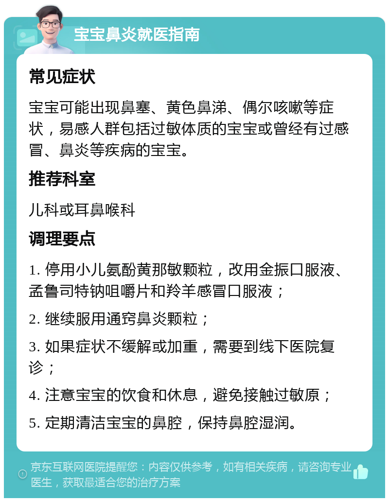 宝宝鼻炎就医指南 常见症状 宝宝可能出现鼻塞、黄色鼻涕、偶尔咳嗽等症状，易感人群包括过敏体质的宝宝或曾经有过感冒、鼻炎等疾病的宝宝。 推荐科室 儿科或耳鼻喉科 调理要点 1. 停用小儿氨酚黄那敏颗粒，改用金振口服液、孟鲁司特钠咀嚼片和羚羊感冒口服液； 2. 继续服用通窍鼻炎颗粒； 3. 如果症状不缓解或加重，需要到线下医院复诊； 4. 注意宝宝的饮食和休息，避免接触过敏原； 5. 定期清洁宝宝的鼻腔，保持鼻腔湿润。