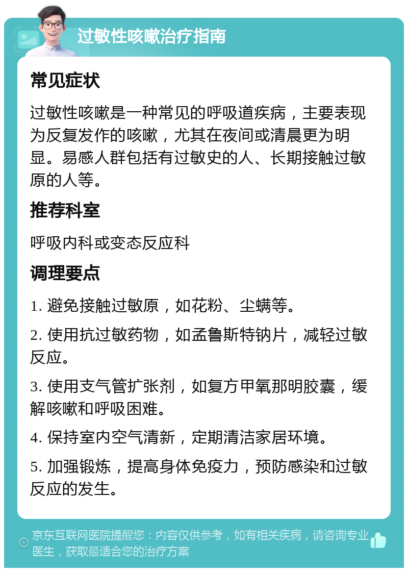 过敏性咳嗽治疗指南 常见症状 过敏性咳嗽是一种常见的呼吸道疾病，主要表现为反复发作的咳嗽，尤其在夜间或清晨更为明显。易感人群包括有过敏史的人、长期接触过敏原的人等。 推荐科室 呼吸内科或变态反应科 调理要点 1. 避免接触过敏原，如花粉、尘螨等。 2. 使用抗过敏药物，如孟鲁斯特钠片，减轻过敏反应。 3. 使用支气管扩张剂，如复方甲氧那明胶囊，缓解咳嗽和呼吸困难。 4. 保持室内空气清新，定期清洁家居环境。 5. 加强锻炼，提高身体免疫力，预防感染和过敏反应的发生。