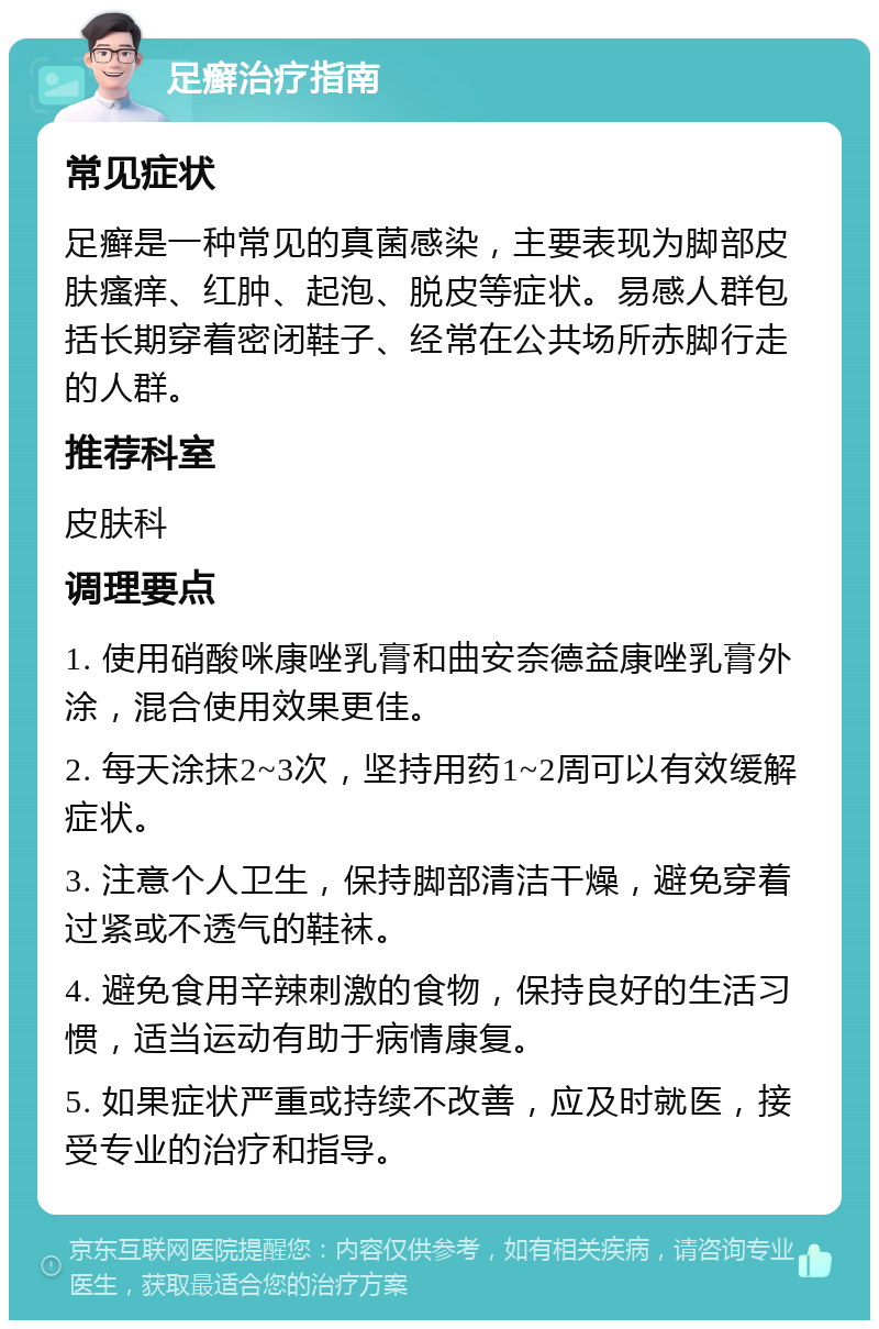 足癣治疗指南 常见症状 足癣是一种常见的真菌感染，主要表现为脚部皮肤瘙痒、红肿、起泡、脱皮等症状。易感人群包括长期穿着密闭鞋子、经常在公共场所赤脚行走的人群。 推荐科室 皮肤科 调理要点 1. 使用硝酸咪康唑乳膏和曲安奈德益康唑乳膏外涂，混合使用效果更佳。 2. 每天涂抹2~3次，坚持用药1~2周可以有效缓解症状。 3. 注意个人卫生，保持脚部清洁干燥，避免穿着过紧或不透气的鞋袜。 4. 避免食用辛辣刺激的食物，保持良好的生活习惯，适当运动有助于病情康复。 5. 如果症状严重或持续不改善，应及时就医，接受专业的治疗和指导。