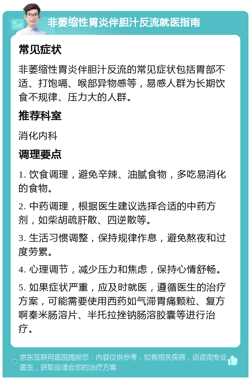 非萎缩性胃炎伴胆汁反流就医指南 常见症状 非萎缩性胃炎伴胆汁反流的常见症状包括胃部不适、打饱嗝、喉部异物感等，易感人群为长期饮食不规律、压力大的人群。 推荐科室 消化内科 调理要点 1. 饮食调理，避免辛辣、油腻食物，多吃易消化的食物。 2. 中药调理，根据医生建议选择合适的中药方剂，如柴胡疏肝散、四逆散等。 3. 生活习惯调整，保持规律作息，避免熬夜和过度劳累。 4. 心理调节，减少压力和焦虑，保持心情舒畅。 5. 如果症状严重，应及时就医，遵循医生的治疗方案，可能需要使用西药如气滞胃痛颗粒、复方啊秦米肠溶片、半托拉挫钠肠溶胶囊等进行治疗。