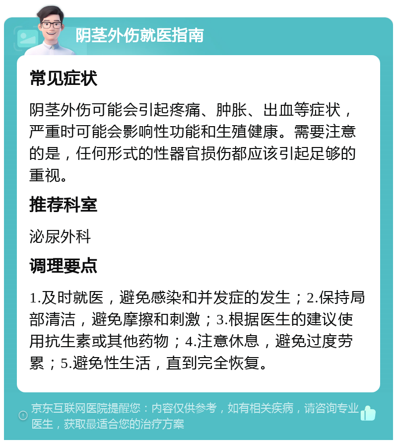 阴茎外伤就医指南 常见症状 阴茎外伤可能会引起疼痛、肿胀、出血等症状，严重时可能会影响性功能和生殖健康。需要注意的是，任何形式的性器官损伤都应该引起足够的重视。 推荐科室 泌尿外科 调理要点 1.及时就医，避免感染和并发症的发生；2.保持局部清洁，避免摩擦和刺激；3.根据医生的建议使用抗生素或其他药物；4.注意休息，避免过度劳累；5.避免性生活，直到完全恢复。