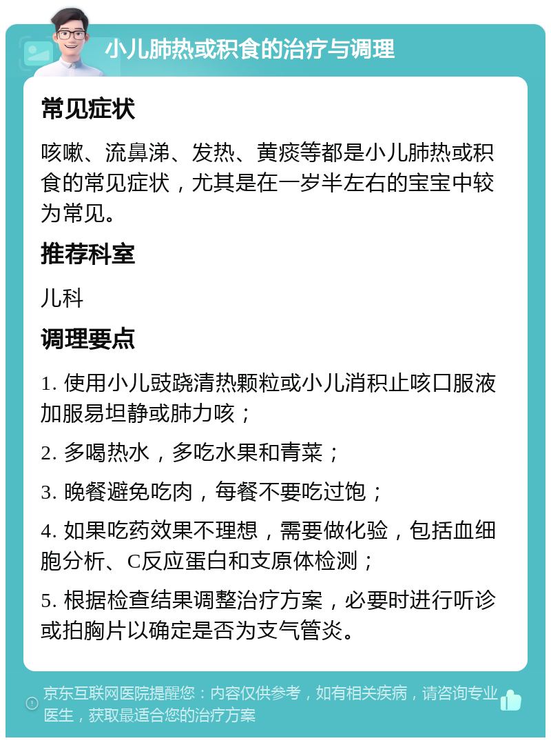 小儿肺热或积食的治疗与调理 常见症状 咳嗽、流鼻涕、发热、黄痰等都是小儿肺热或积食的常见症状，尤其是在一岁半左右的宝宝中较为常见。 推荐科室 儿科 调理要点 1. 使用小儿豉跷清热颗粒或小儿消积止咳口服液加服易坦静或肺力咳； 2. 多喝热水，多吃水果和青菜； 3. 晚餐避免吃肉，每餐不要吃过饱； 4. 如果吃药效果不理想，需要做化验，包括血细胞分析、C反应蛋白和支原体检测； 5. 根据检查结果调整治疗方案，必要时进行听诊或拍胸片以确定是否为支气管炎。