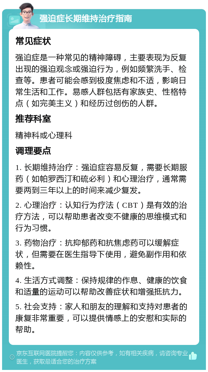 强迫症长期维持治疗指南 常见症状 强迫症是一种常见的精神障碍，主要表现为反复出现的强迫观念或强迫行为，例如频繁洗手、检查等。患者可能会感到极度焦虑和不适，影响日常生活和工作。易感人群包括有家族史、性格特点（如完美主义）和经历过创伤的人群。 推荐科室 精神科或心理科 调理要点 1. 长期维持治疗：强迫症容易反复，需要长期服药（如帕罗西汀和硫必利）和心理治疗，通常需要两到三年以上的时间来减少复发。 2. 心理治疗：认知行为疗法（CBT）是有效的治疗方法，可以帮助患者改变不健康的思维模式和行为习惯。 3. 药物治疗：抗抑郁药和抗焦虑药可以缓解症状，但需要在医生指导下使用，避免副作用和依赖性。 4. 生活方式调整：保持规律的作息、健康的饮食和适量的运动可以帮助改善症状和增强抵抗力。 5. 社会支持：家人和朋友的理解和支持对患者的康复非常重要，可以提供情感上的安慰和实际的帮助。