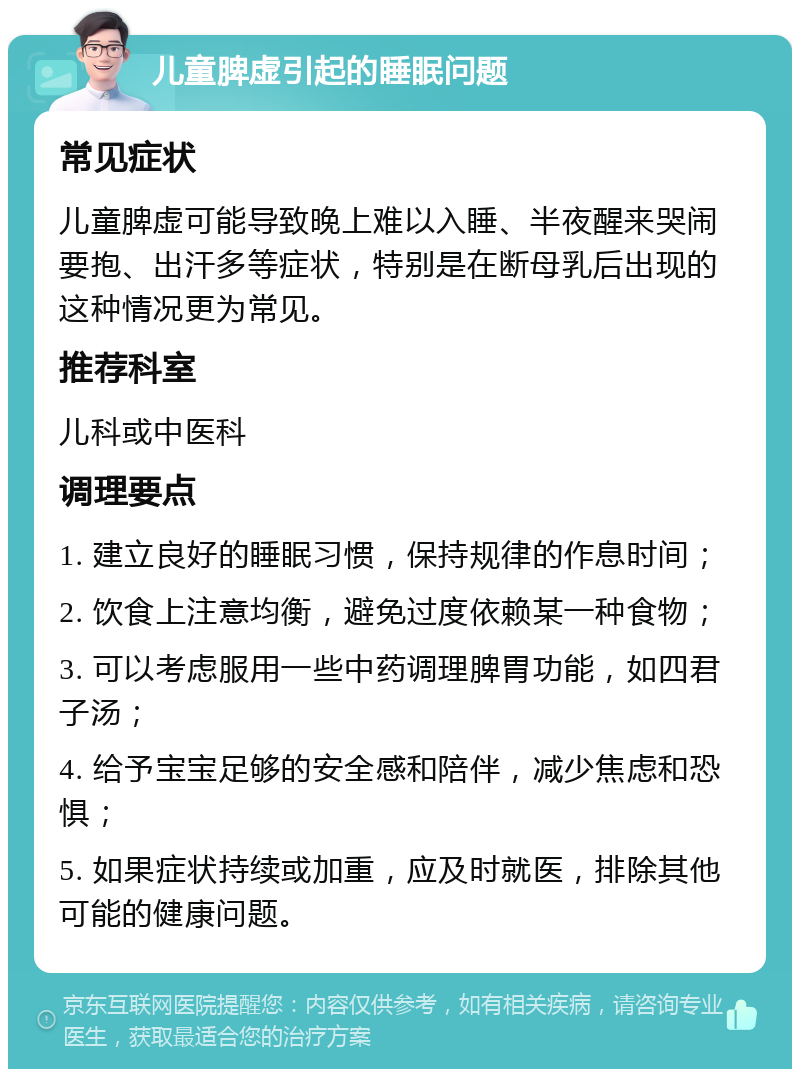 儿童脾虚引起的睡眠问题 常见症状 儿童脾虚可能导致晚上难以入睡、半夜醒来哭闹要抱、出汗多等症状，特别是在断母乳后出现的这种情况更为常见。 推荐科室 儿科或中医科 调理要点 1. 建立良好的睡眠习惯，保持规律的作息时间； 2. 饮食上注意均衡，避免过度依赖某一种食物； 3. 可以考虑服用一些中药调理脾胃功能，如四君子汤； 4. 给予宝宝足够的安全感和陪伴，减少焦虑和恐惧； 5. 如果症状持续或加重，应及时就医，排除其他可能的健康问题。