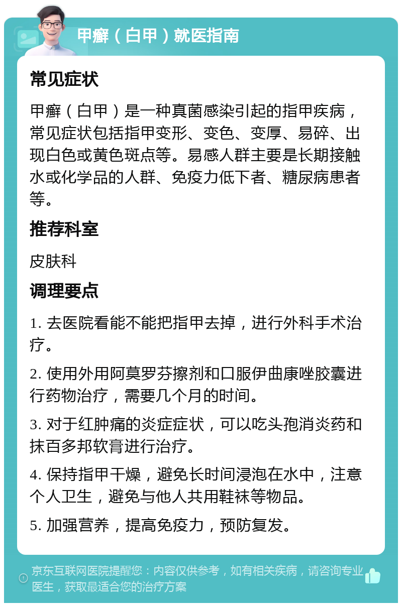 甲癣（白甲）就医指南 常见症状 甲癣（白甲）是一种真菌感染引起的指甲疾病，常见症状包括指甲变形、变色、变厚、易碎、出现白色或黄色斑点等。易感人群主要是长期接触水或化学品的人群、免疫力低下者、糖尿病患者等。 推荐科室 皮肤科 调理要点 1. 去医院看能不能把指甲去掉，进行外科手术治疗。 2. 使用外用阿莫罗芬擦剂和口服伊曲康唑胶囊进行药物治疗，需要几个月的时间。 3. 对于红肿痛的炎症症状，可以吃头孢消炎药和抹百多邦软膏进行治疗。 4. 保持指甲干燥，避免长时间浸泡在水中，注意个人卫生，避免与他人共用鞋袜等物品。 5. 加强营养，提高免疫力，预防复发。