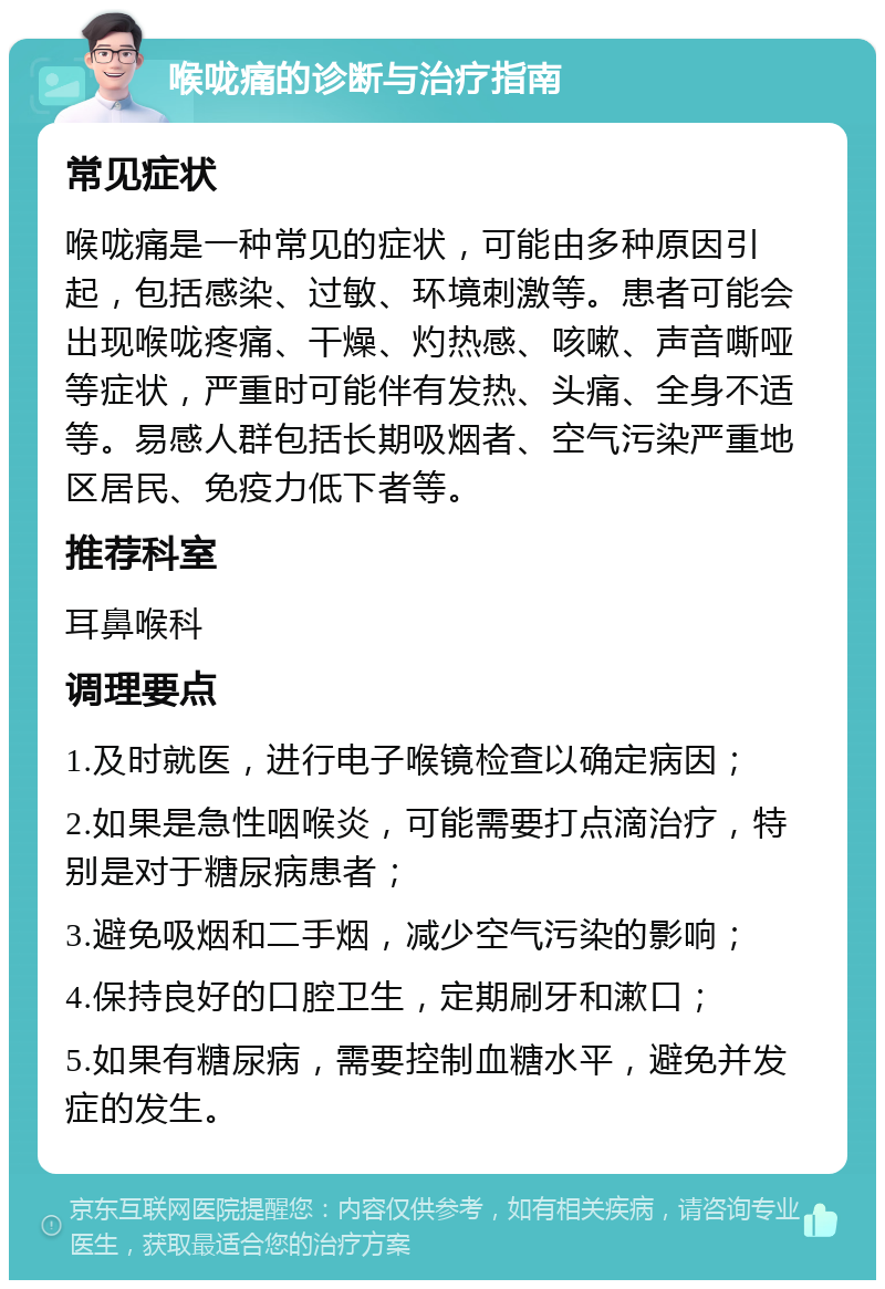 喉咙痛的诊断与治疗指南 常见症状 喉咙痛是一种常见的症状，可能由多种原因引起，包括感染、过敏、环境刺激等。患者可能会出现喉咙疼痛、干燥、灼热感、咳嗽、声音嘶哑等症状，严重时可能伴有发热、头痛、全身不适等。易感人群包括长期吸烟者、空气污染严重地区居民、免疫力低下者等。 推荐科室 耳鼻喉科 调理要点 1.及时就医，进行电子喉镜检查以确定病因； 2.如果是急性咽喉炎，可能需要打点滴治疗，特别是对于糖尿病患者； 3.避免吸烟和二手烟，减少空气污染的影响； 4.保持良好的口腔卫生，定期刷牙和漱口； 5.如果有糖尿病，需要控制血糖水平，避免并发症的发生。