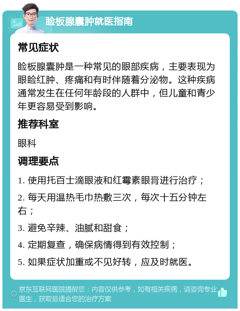 睑板腺囊肿就医指南 常见症状 睑板腺囊肿是一种常见的眼部疾病，主要表现为眼睑红肿、疼痛和有时伴随着分泌物。这种疾病通常发生在任何年龄段的人群中，但儿童和青少年更容易受到影响。 推荐科室 眼科 调理要点 1. 使用托百士滴眼液和红霉素眼膏进行治疗； 2. 每天用温热毛巾热敷三次，每次十五分钟左右； 3. 避免辛辣、油腻和甜食； 4. 定期复查，确保病情得到有效控制； 5. 如果症状加重或不见好转，应及时就医。