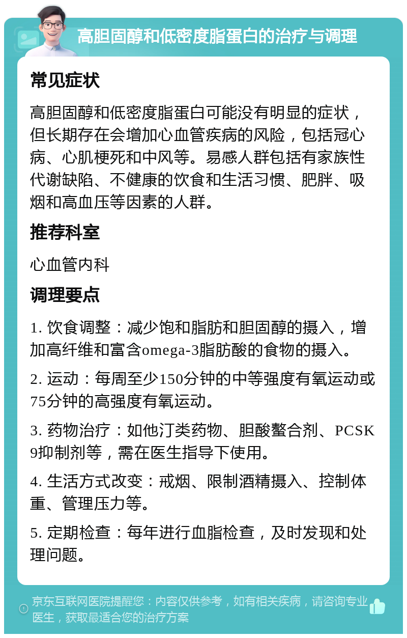 高胆固醇和低密度脂蛋白的治疗与调理 常见症状 高胆固醇和低密度脂蛋白可能没有明显的症状，但长期存在会增加心血管疾病的风险，包括冠心病、心肌梗死和中风等。易感人群包括有家族性代谢缺陷、不健康的饮食和生活习惯、肥胖、吸烟和高血压等因素的人群。 推荐科室 心血管内科 调理要点 1. 饮食调整：减少饱和脂肪和胆固醇的摄入，增加高纤维和富含omega-3脂肪酸的食物的摄入。 2. 运动：每周至少150分钟的中等强度有氧运动或75分钟的高强度有氧运动。 3. 药物治疗：如他汀类药物、胆酸螯合剂、PCSK9抑制剂等，需在医生指导下使用。 4. 生活方式改变：戒烟、限制酒精摄入、控制体重、管理压力等。 5. 定期检查：每年进行血脂检查，及时发现和处理问题。