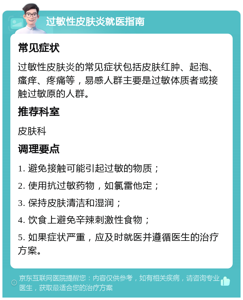 过敏性皮肤炎就医指南 常见症状 过敏性皮肤炎的常见症状包括皮肤红肿、起泡、瘙痒、疼痛等，易感人群主要是过敏体质者或接触过敏原的人群。 推荐科室 皮肤科 调理要点 1. 避免接触可能引起过敏的物质； 2. 使用抗过敏药物，如氯雷他定； 3. 保持皮肤清洁和湿润； 4. 饮食上避免辛辣刺激性食物； 5. 如果症状严重，应及时就医并遵循医生的治疗方案。