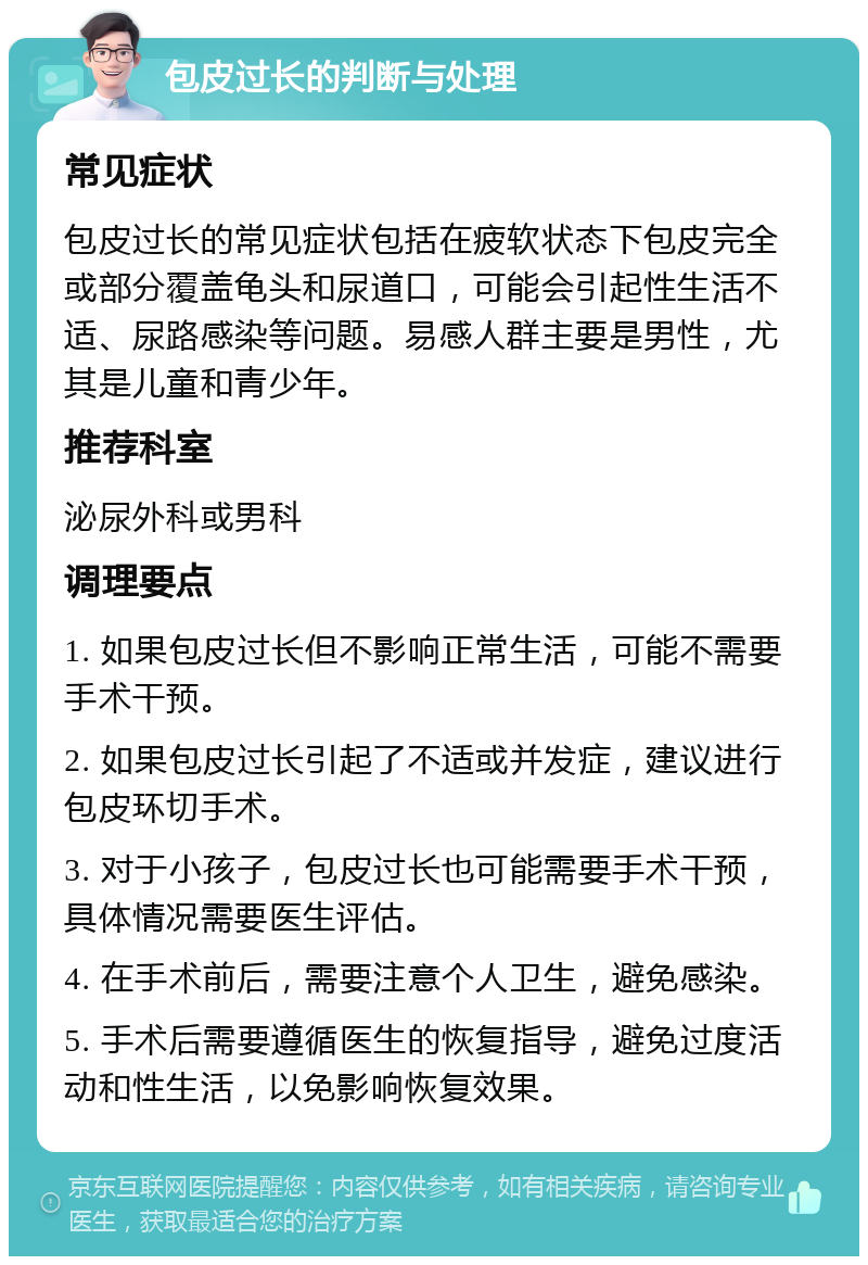 包皮过长的判断与处理 常见症状 包皮过长的常见症状包括在疲软状态下包皮完全或部分覆盖龟头和尿道口，可能会引起性生活不适、尿路感染等问题。易感人群主要是男性，尤其是儿童和青少年。 推荐科室 泌尿外科或男科 调理要点 1. 如果包皮过长但不影响正常生活，可能不需要手术干预。 2. 如果包皮过长引起了不适或并发症，建议进行包皮环切手术。 3. 对于小孩子，包皮过长也可能需要手术干预，具体情况需要医生评估。 4. 在手术前后，需要注意个人卫生，避免感染。 5. 手术后需要遵循医生的恢复指导，避免过度活动和性生活，以免影响恢复效果。