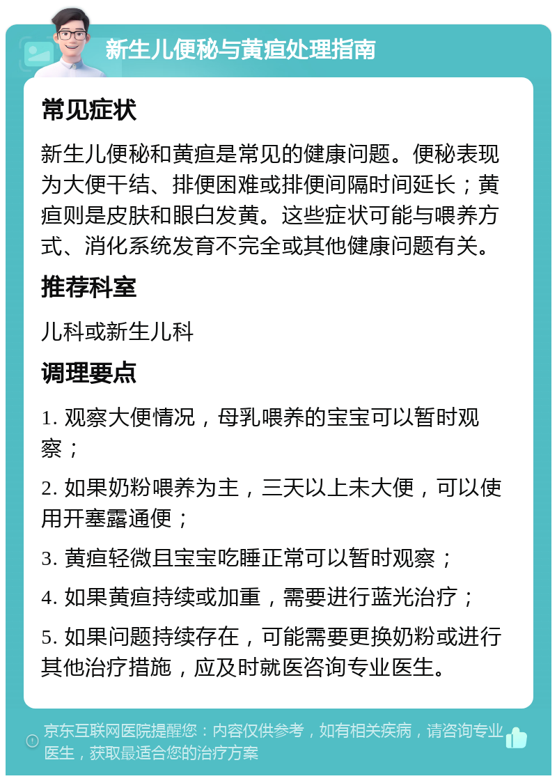 新生儿便秘与黄疸处理指南 常见症状 新生儿便秘和黄疸是常见的健康问题。便秘表现为大便干结、排便困难或排便间隔时间延长；黄疸则是皮肤和眼白发黄。这些症状可能与喂养方式、消化系统发育不完全或其他健康问题有关。 推荐科室 儿科或新生儿科 调理要点 1. 观察大便情况，母乳喂养的宝宝可以暂时观察； 2. 如果奶粉喂养为主，三天以上未大便，可以使用开塞露通便； 3. 黄疸轻微且宝宝吃睡正常可以暂时观察； 4. 如果黄疸持续或加重，需要进行蓝光治疗； 5. 如果问题持续存在，可能需要更换奶粉或进行其他治疗措施，应及时就医咨询专业医生。