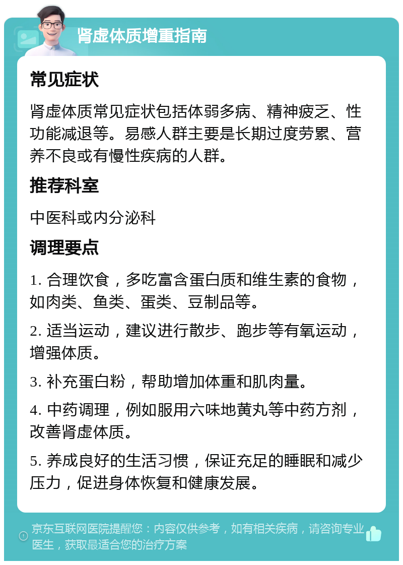 肾虚体质增重指南 常见症状 肾虚体质常见症状包括体弱多病、精神疲乏、性功能减退等。易感人群主要是长期过度劳累、营养不良或有慢性疾病的人群。 推荐科室 中医科或内分泌科 调理要点 1. 合理饮食，多吃富含蛋白质和维生素的食物，如肉类、鱼类、蛋类、豆制品等。 2. 适当运动，建议进行散步、跑步等有氧运动，增强体质。 3. 补充蛋白粉，帮助增加体重和肌肉量。 4. 中药调理，例如服用六味地黄丸等中药方剂，改善肾虚体质。 5. 养成良好的生活习惯，保证充足的睡眠和减少压力，促进身体恢复和健康发展。