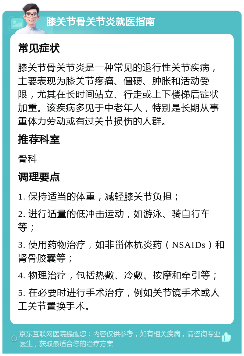 膝关节骨关节炎就医指南 常见症状 膝关节骨关节炎是一种常见的退行性关节疾病，主要表现为膝关节疼痛、僵硬、肿胀和活动受限，尤其在长时间站立、行走或上下楼梯后症状加重。该疾病多见于中老年人，特别是长期从事重体力劳动或有过关节损伤的人群。 推荐科室 骨科 调理要点 1. 保持适当的体重，减轻膝关节负担； 2. 进行适量的低冲击运动，如游泳、骑自行车等； 3. 使用药物治疗，如非甾体抗炎药（NSAIDs）和肾骨胶囊等； 4. 物理治疗，包括热敷、冷敷、按摩和牵引等； 5. 在必要时进行手术治疗，例如关节镜手术或人工关节置换手术。