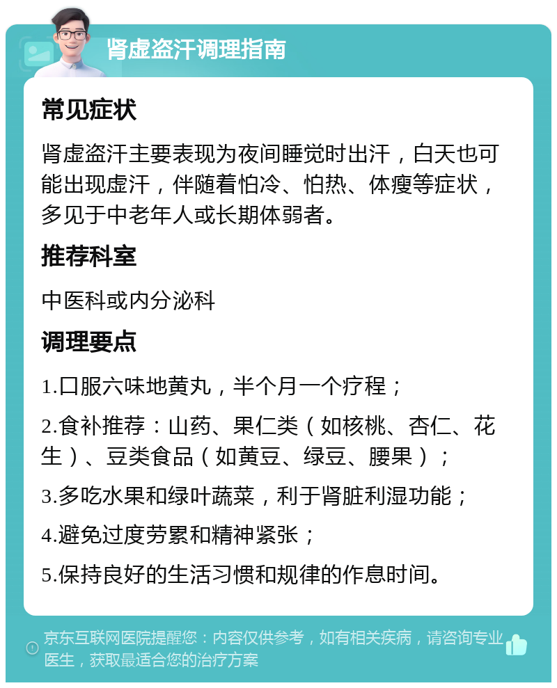 肾虚盗汗调理指南 常见症状 肾虚盗汗主要表现为夜间睡觉时出汗，白天也可能出现虚汗，伴随着怕冷、怕热、体瘦等症状，多见于中老年人或长期体弱者。 推荐科室 中医科或内分泌科 调理要点 1.口服六味地黄丸，半个月一个疗程； 2.食补推荐：山药、果仁类（如核桃、杏仁、花生）、豆类食品（如黄豆、绿豆、腰果）； 3.多吃水果和绿叶蔬菜，利于肾脏利湿功能； 4.避免过度劳累和精神紧张； 5.保持良好的生活习惯和规律的作息时间。