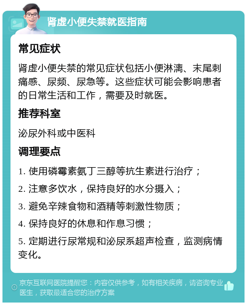 肾虚小便失禁就医指南 常见症状 肾虚小便失禁的常见症状包括小便淋漓、末尾刺痛感、尿频、尿急等。这些症状可能会影响患者的日常生活和工作，需要及时就医。 推荐科室 泌尿外科或中医科 调理要点 1. 使用磷霉素氨丁三醇等抗生素进行治疗； 2. 注意多饮水，保持良好的水分摄入； 3. 避免辛辣食物和酒精等刺激性物质； 4. 保持良好的休息和作息习惯； 5. 定期进行尿常规和泌尿系超声检查，监测病情变化。