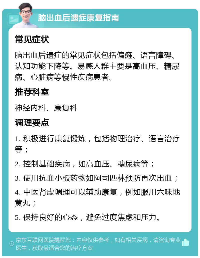 脑出血后遗症康复指南 常见症状 脑出血后遗症的常见症状包括偏瘫、语言障碍、认知功能下降等。易感人群主要是高血压、糖尿病、心脏病等慢性疾病患者。 推荐科室 神经内科、康复科 调理要点 1. 积极进行康复锻炼，包括物理治疗、语言治疗等； 2. 控制基础疾病，如高血压、糖尿病等； 3. 使用抗血小板药物如阿司匹林预防再次出血； 4. 中医肾虚调理可以辅助康复，例如服用六味地黄丸； 5. 保持良好的心态，避免过度焦虑和压力。